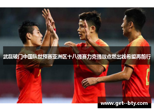 武磊破门中国队世预赛亚洲区十八强赛力克强敌点燃出线希望再前行