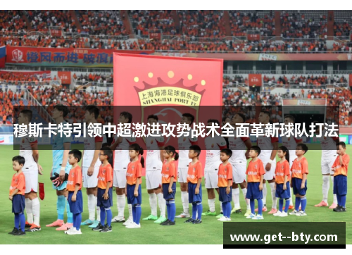 穆斯卡特引领中超激进攻势战术全面革新球队打法 穆斯卡特引领中超激进攻势战术全面革新球队打法