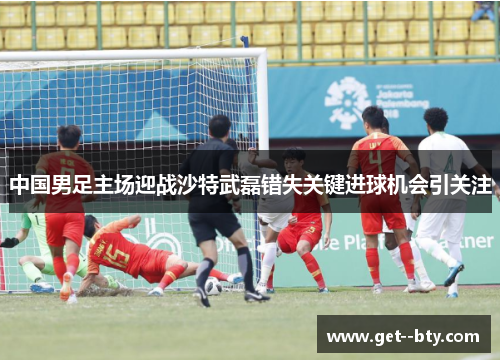 中国男足主场迎战沙特武磊错失关键进球机会引关注