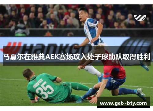 马夏尔在雅典AEK赛场攻入处子球助队取得胜利